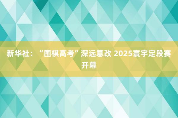 新华社：“围棋高考”深远篡改 2025寰宇定段赛开幕
