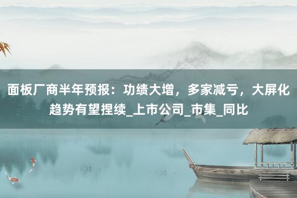 面板厂商半年预报：功绩大增，多家减亏，大屏化趋势有望捏续_上市公司_市集_同比