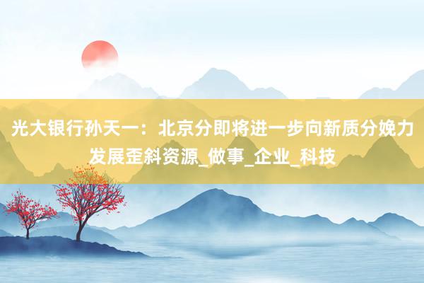 光大银行孙天一：北京分即将进一步向新质分娩力发展歪斜资源_做事_企业_科技