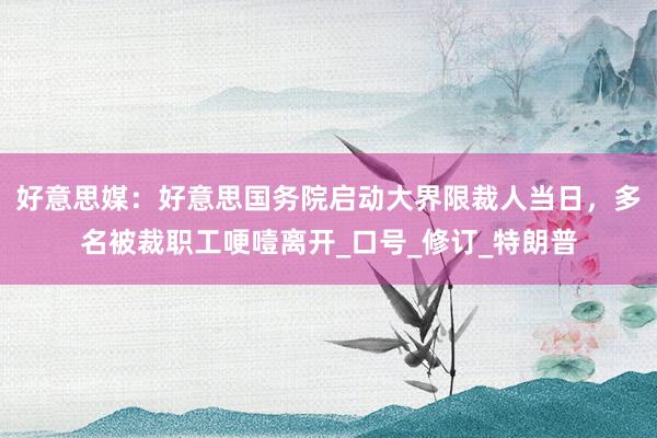 好意思媒：好意思国务院启动大界限裁人当日，多名被裁职工哽噎离开_口号_修订_特朗普