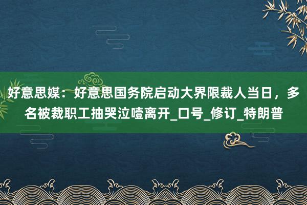 好意思媒：好意思国务院启动大界限裁人当日，多名被裁职工抽哭泣噎离开_口号_修订_特朗普