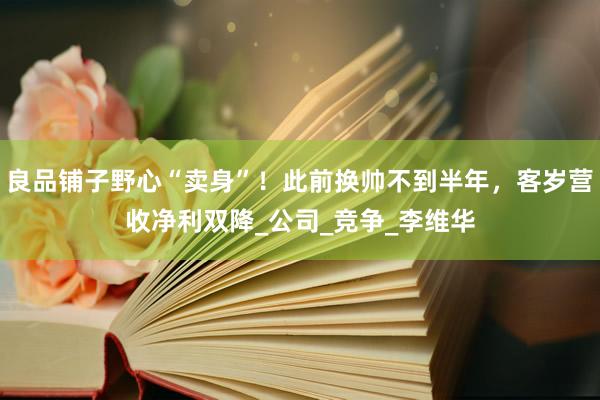 良品铺子野心“卖身”！此前换帅不到半年，客岁营收净利双降_公司_竞争_李维华