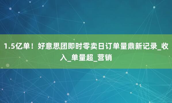 1.5亿单！好意思团即时零卖日订单量鼎新记录_收入_单量超_营销