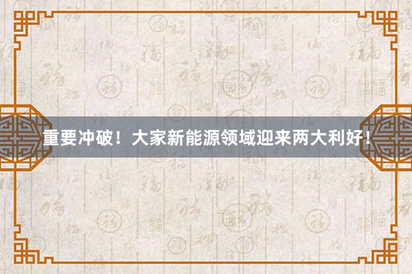 重要冲破！大家新能源领域迎来两大利好！