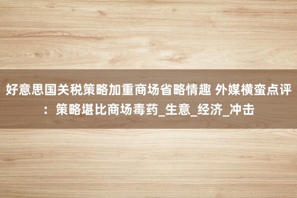 好意思国关税策略加重商场省略情趣 外媒横蛮点评：策略堪比商场毒药_生意_经济_冲击