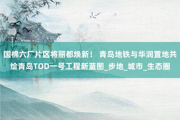 国棉六厂片区将丽都焕新！ 青岛地铁与华润置地共绘青岛TOD一号工程新蓝图_步地_城市_生态圈