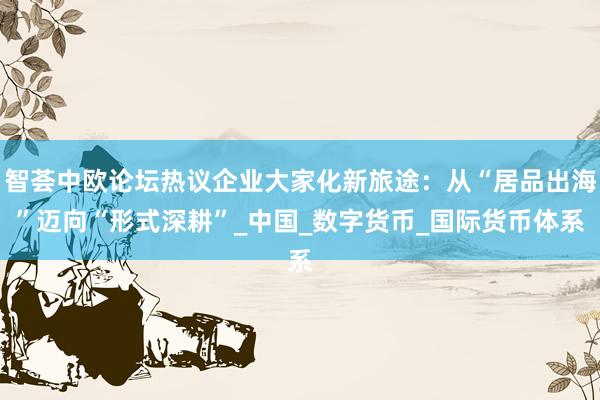 智荟中欧论坛热议企业大家化新旅途：从“居品出海”迈向“形式深耕”_中国_数字货币_国际货币体系