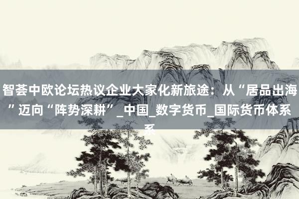 智荟中欧论坛热议企业大家化新旅途：从“居品出海”迈向“阵势深耕”_中国_数字货币_国际货币体系