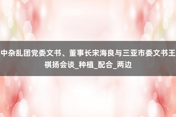 中杂乱团党委文书、董事长宋海良与三亚市委文书王祺扬会谈_种植_配合_两边