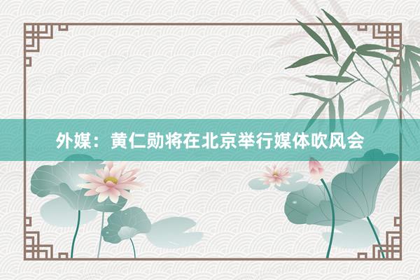 外媒：黄仁勋将在北京举行媒体吹风会