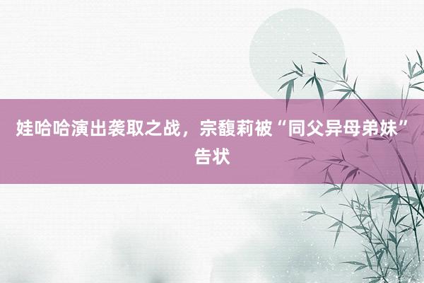 娃哈哈演出袭取之战，宗馥莉被“同父异母弟妹”告状