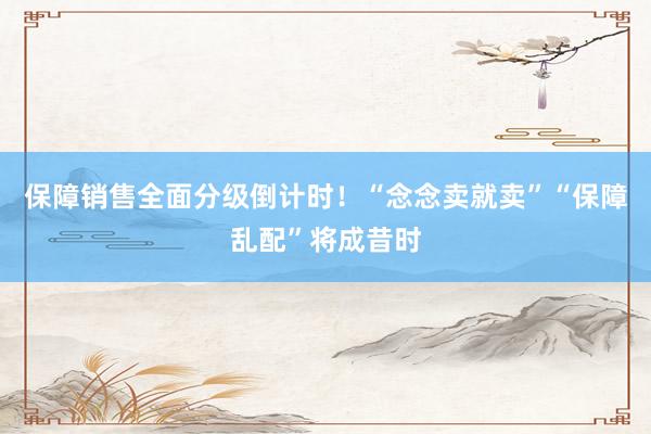 保障销售全面分级倒计时！“念念卖就卖”“保障乱配”将成昔时