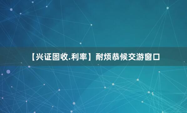 【兴证固收.利率】耐烦恭候交游窗口