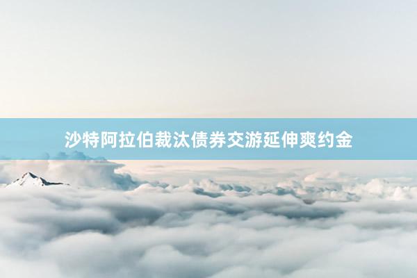 沙特阿拉伯裁汰债券交游延伸爽约金