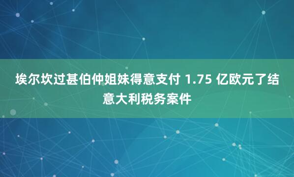 埃尔坎过甚伯仲姐妹得意支付 1.75 亿欧元了结意大利税务案件