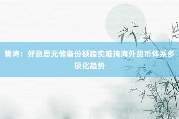 管涛：好意思元储备份额踏实难掩海外货币体系多极化趋势