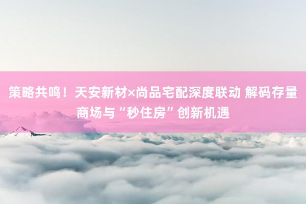 策略共鸣！天安新材×尚品宅配深度联动 解码存量商场与“秒住房”创新机遇