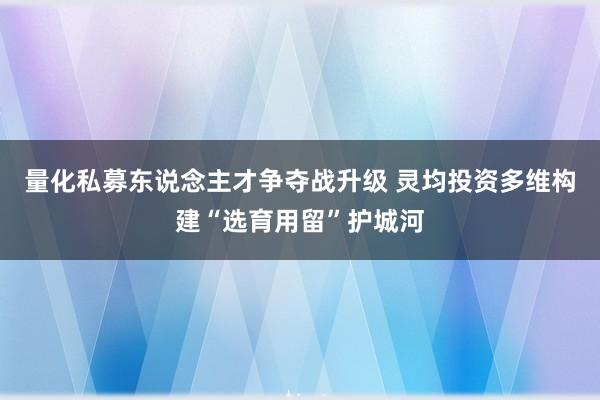 量化私募东说念主才争夺战升级 灵均投资多维构建“选育用留”护城河