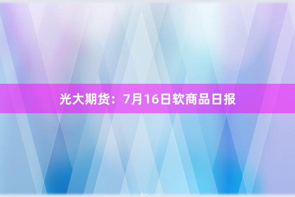 光大期货：7月16日软商品日报
