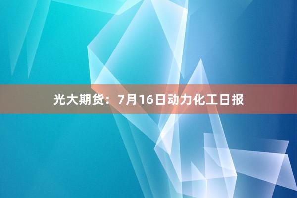 光大期货：7月16日动力化工日报