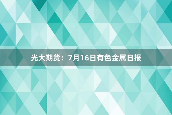 光大期货：7月16日有色金属日报