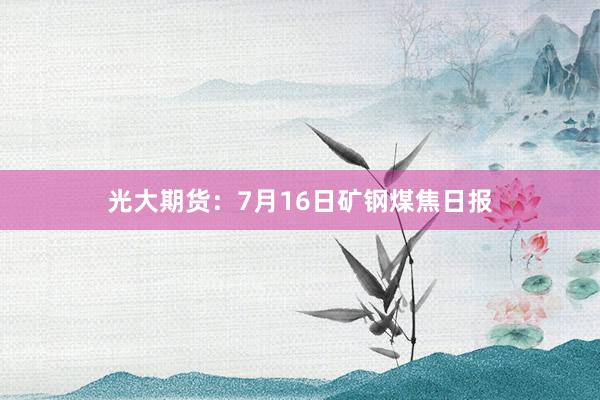 光大期货：7月16日矿钢煤焦日报