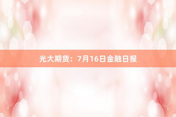光大期货：7月16日金融日报