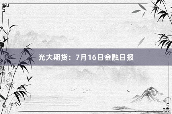 光大期货：7月16日金融日报