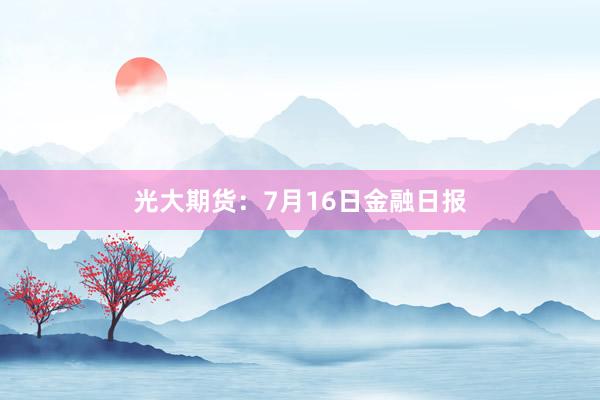光大期货：7月16日金融日报
