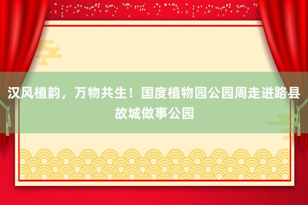 汉风植韵，万物共生！国度植物园公园周走进路县故城做事公园