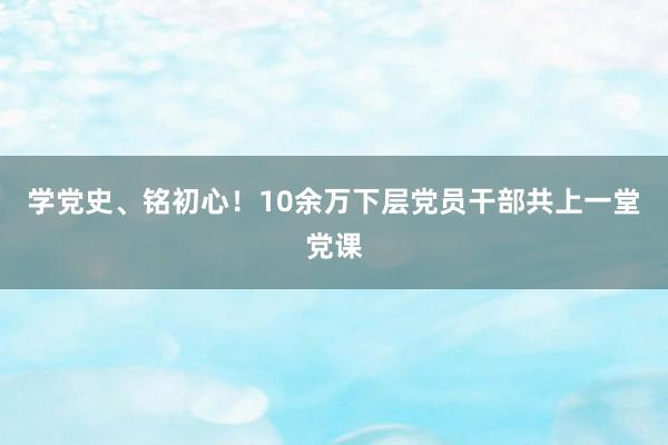 学党史、铭初心！10余万下层党员干部共上一堂党课