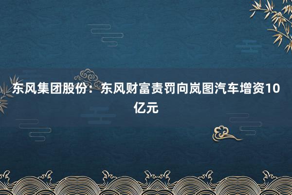 东风集团股份：东风财富责罚向岚图汽车增资10亿元