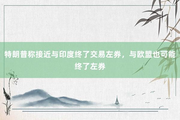 特朗普称接近与印度终了交易左券，与欧盟也可能终了左券