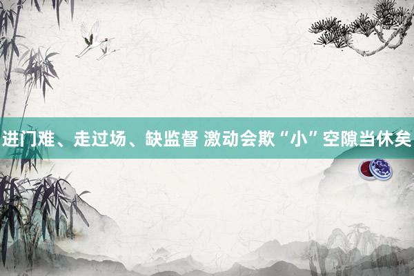 进门难、走过场、缺监督 激动会欺“小”空隙当休矣