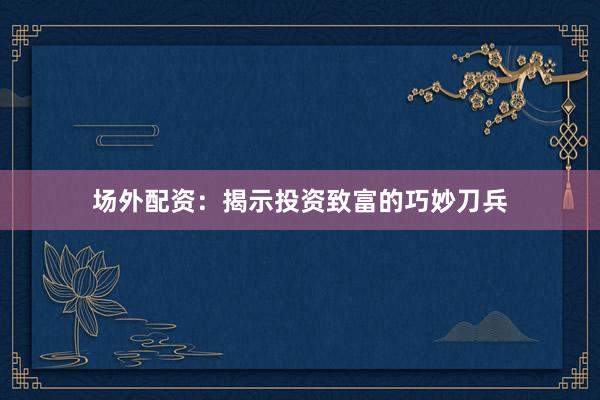 场外配资：揭示投资致富的巧妙刀兵