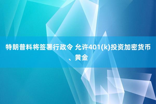 特朗普料将签署行政令 允许401(k)投资加密货币、黄金