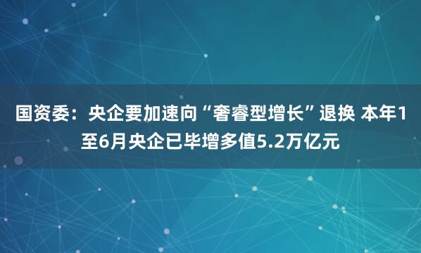 国资委：央企要加速向“奢睿型增长”退换 本年1至6月央企已毕增多值5.2万亿元
