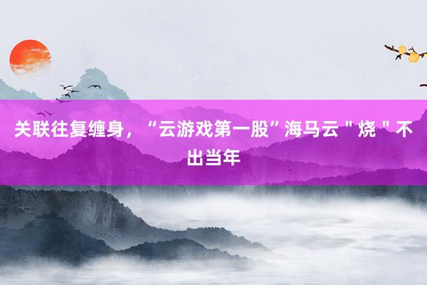 关联往复缠身，“云游戏第一股”海马云＂烧＂不出当年