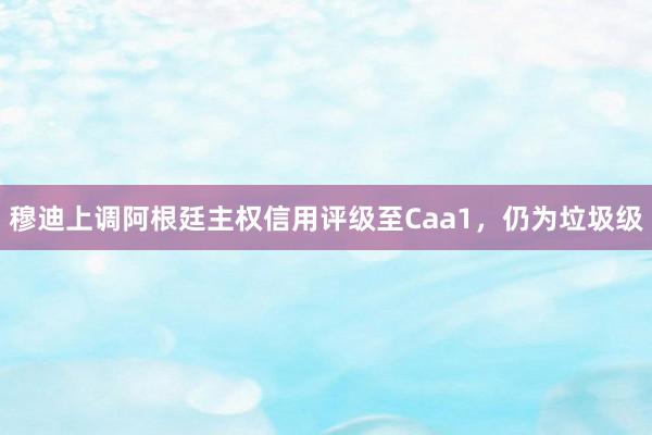 穆迪上调阿根廷主权信用评级至Caa1，仍为垃圾级