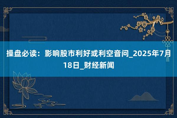 操盘必读：影响股市利好或利空音问_2025年7月18日_财经新闻