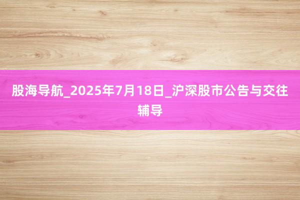股海导航_2025年7月18日_沪深股市公告与交往辅导