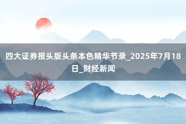 四大证券报头版头条本色精华节录_2025年7月18日_财经新闻