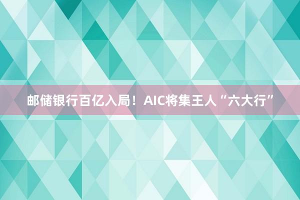 邮储银行百亿入局！AIC将集王人“六大行”