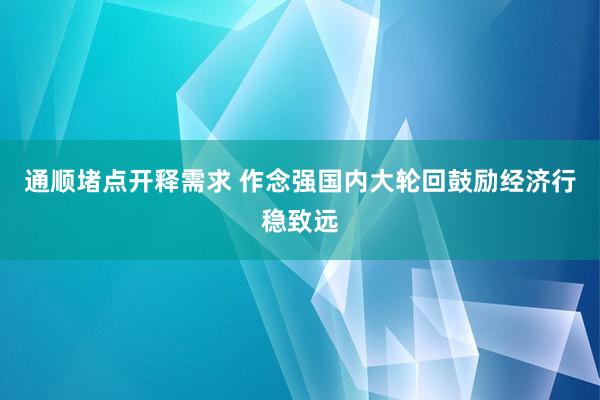 通顺堵点开释需求 作念强国内大轮回鼓励经济行稳致远