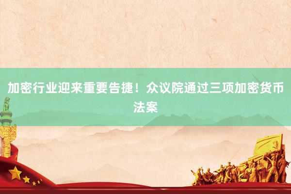 加密行业迎来重要告捷！众议院通过三项加密货币法案