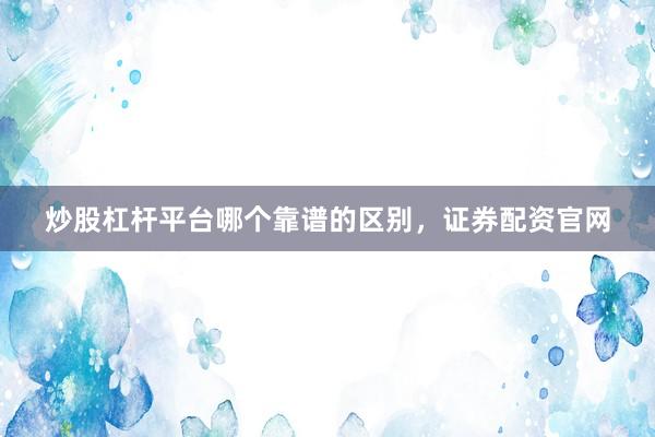 炒股杠杆平台哪个靠谱的区别，证券配资官网