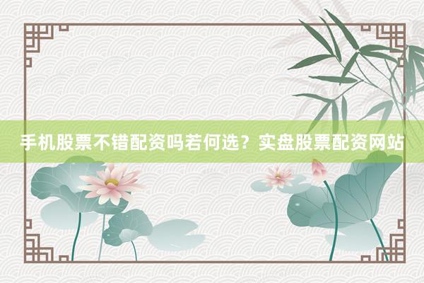 手机股票不错配资吗若何选？实盘股票配资网站