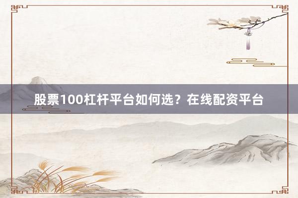股票100杠杆平台如何选？在线配资平台