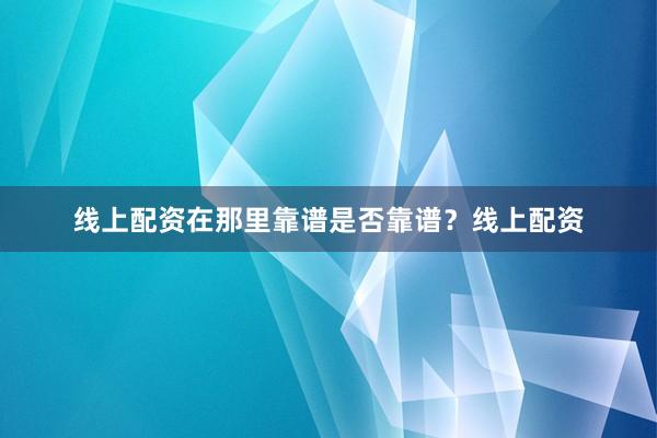 线上配资在那里靠谱是否靠谱？线上配资