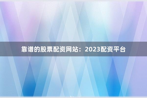 靠谱的股票配资网站：2023配资平台
